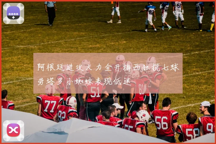 阿根廷进攻火力全开梅西独揽七球劳塔罗小蜘蛛表现低迷