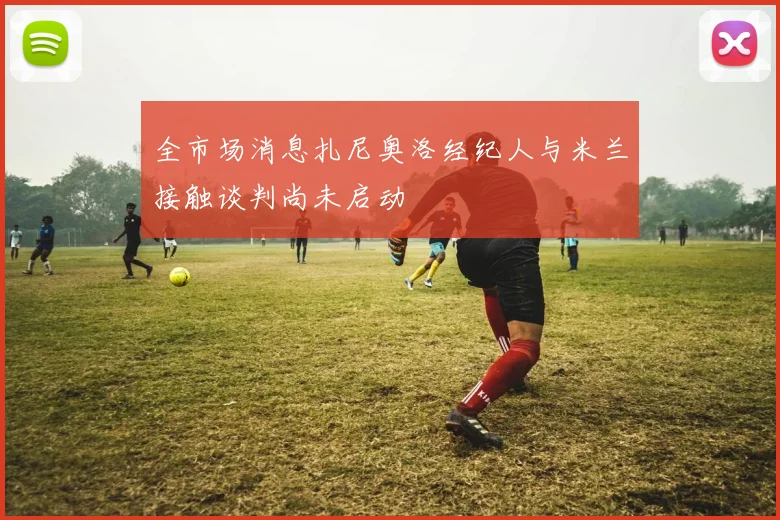 全市场消息扎尼奥洛经纪人与米兰接触谈判尚未启动