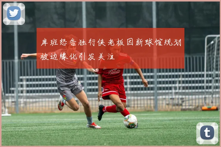库班怒告独行侠老板因新球馆规划被边缘化引发关注