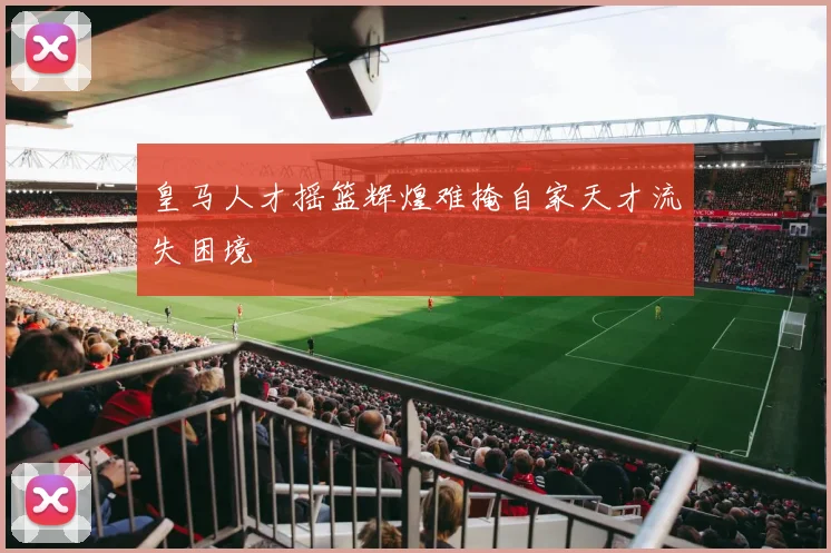 皇马人才摇篮辉煌难掩自家天才流失困境