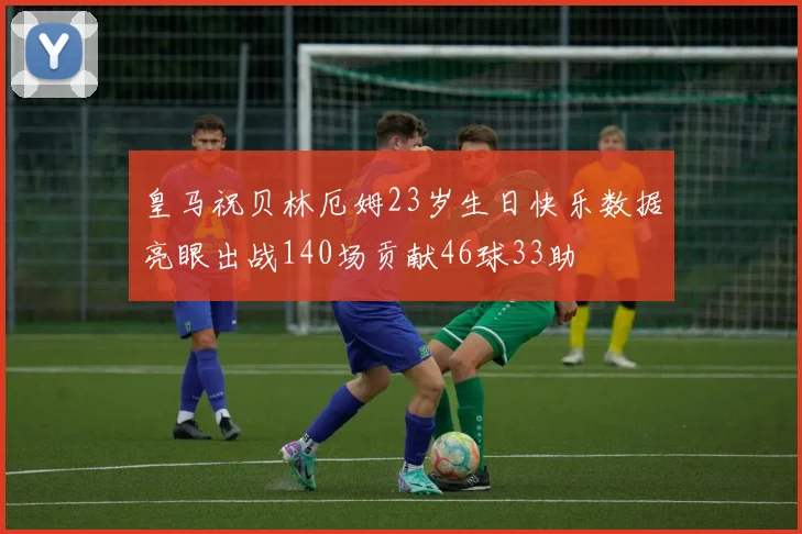 皇马祝贝林厄姆23岁生日快乐数据亮眼出战140场贡献46球33助