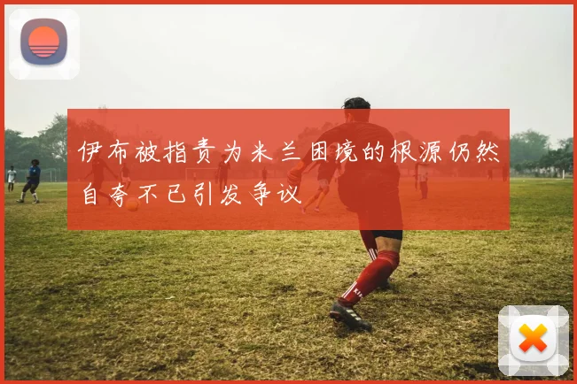 伊布被指责为米兰困境的根源仍然自夸不已引发争议