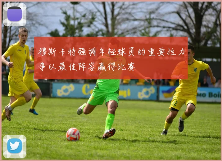 穆斯卡特强调年轻球员的重要性力争以最佳阵容赢得比赛