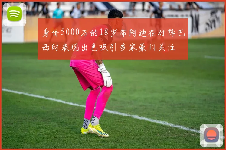 身价5000万的18岁布阿迪在对阵巴西时表现出色吸引多家豪门关注