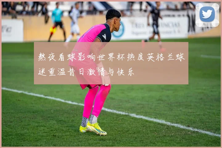 熬夜看球影响世界杯热度英格兰球迷重温昔日激情与快乐
