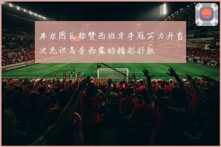 库尔图瓦称赞西班牙夺冠实力并首次见识乌奈西蒙的精彩扑救