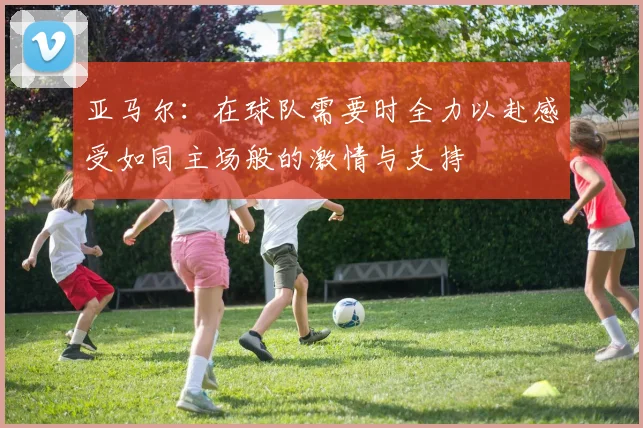 亚马尔：在球队需要时全力以赴感受如同主场般的激情与支持