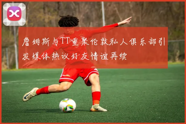 詹姆斯与TT重聚伦敦私人俱乐部引发媒体热议好友情谊再续