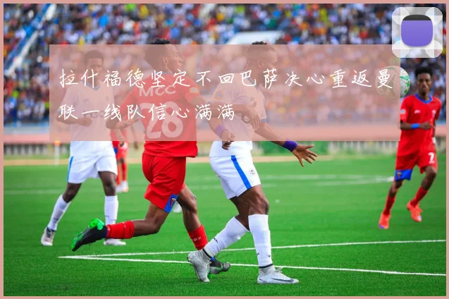 拉什福德坚定不回巴萨决心重返曼联一线队信心满满